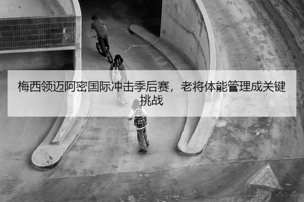梅西领迈阿密国际冲击季后赛，老将体能管理成关键挑战