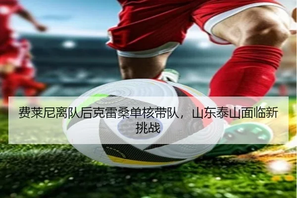 费莱尼离队后克雷桑单核带队，山东泰山面临新挑战