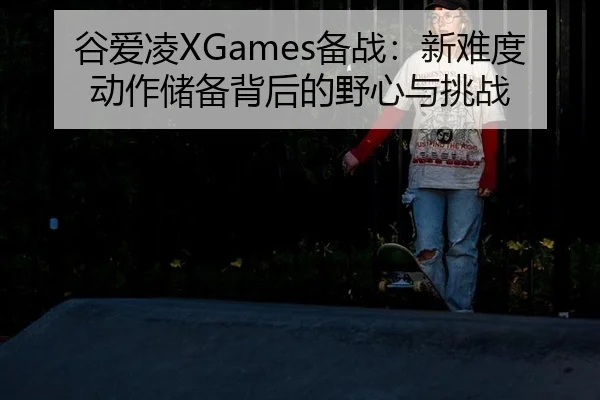 谷爱凌XGames备战：新难度动作储备背后的野心与挑战