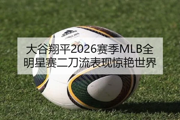大谷翔平2026赛季MLB全明星赛二刀流表现惊艳世界