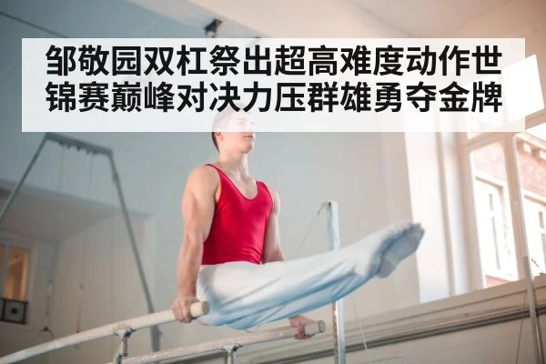 邹敬园双杠祭出超高难度动作世锦赛巅峰对决力压群雄勇夺金牌